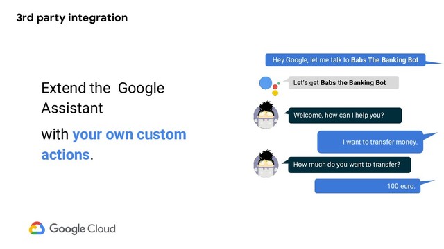 3rd party integration
Extend the Google
Assistant
with your own custom
actions.
Hey Google, let me talk to Babs The Banking Bot
Welcome, how can I help you?
I want to transfer money.
Let’s get Babs the Banking Bot
How much do you want to transfer?
100 euro.

