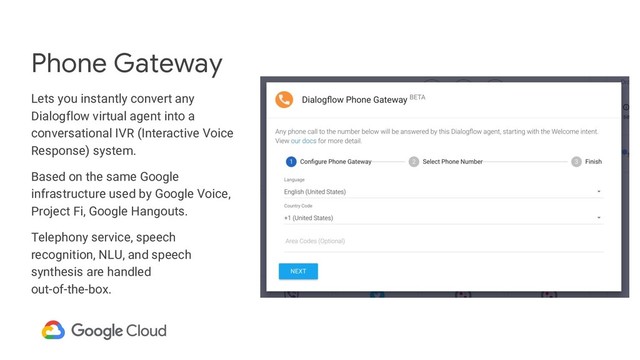 Phone Gateway
Lets you instantly convert any
Dialogflow virtual agent into a
conversational IVR (Interactive Voice
Response) system.
Based on the same Google
infrastructure used by Google Voice,
Project Fi, Google Hangouts.
Telephony service, speech
recognition, NLU, and speech
synthesis are handled
out-of-the-box.
