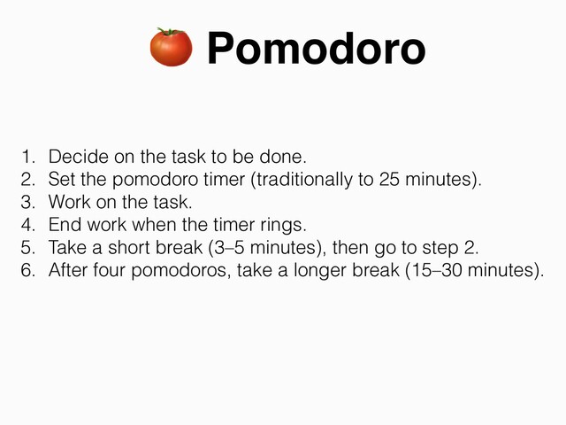 🍅 Pomodoro
1. Decide on the task to be done.


2. Set the pomodoro timer (traditionally to 25 minutes).


3. Work on the task.


4. End work when the timer rings.


5. Take a short break (3–5 minutes), then go to step 2.


6. After four pomodoros, take a longer break (15–30 minutes).
