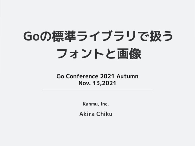 Goの標準ライブラリで扱う
フォントと画像
Akira Chiku
Kanmu, Inc.
Go Conference 2021 Autumn
Nov. 13,2021

