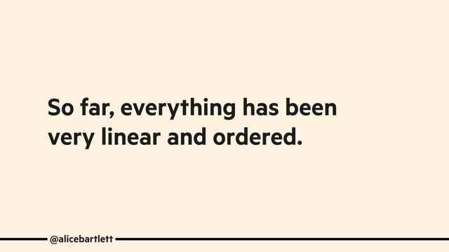 So far, everything has been
very linear and ordered.
@alicebartlett
