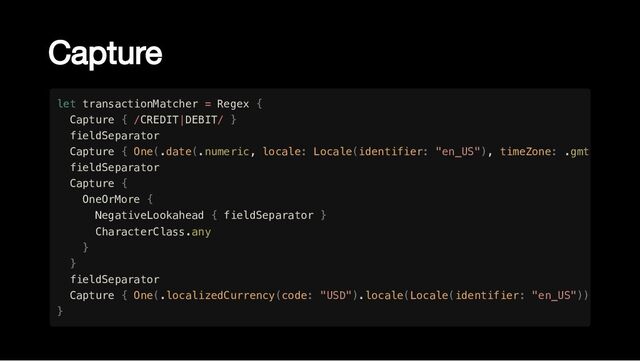 Capture
let transactionMatcher = Regex {

Capture { /CREDIT|DEBIT/ }

fieldSeparator

Capture { One(.date(.numeric, locale: Locale(identifier: "en_US"), timeZone: .gmt
fieldSeparator

Capture {

OneOrMore {

NegativeLookahead { fieldSeparator }

CharacterClass.any

}

}

fieldSeparator

Capture { One(.localizedCurrency(code: "USD").locale(Locale(identifier: "en_US"))
}
