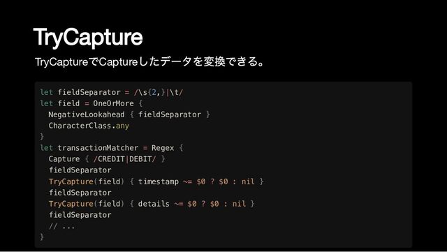 TryCapture
TryCapture
でCapture
したデータを変換できる。
let fieldSeparator = /\s{2,}|\t/

let field = OneOrMore {

NegativeLookahead { fieldSeparator }

CharacterClass.any

}

let transactionMatcher = Regex {

Capture { /CREDIT|DEBIT/ }

fieldSeparator

TryCapture(field) { timestamp ~= $0 ? $0 : nil }

fieldSeparator

TryCapture(field) { details ~= $0 ? $0 : nil }

fieldSeparator

// ...

}
