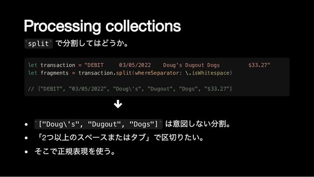 Processing collections
split
で分割してはどうか。
["Doug\'s", "Dugout", "Dogs"]
は意図しない分割。
「2
つ以上のスペースまたはタブ」で区切りたい。
そこで正規表現を使う。
` `
let transaction = "DEBIT 03/05/2022 Doug's Dugout Dogs $33.27"

let fragments = transaction.split(whereSeparator: \.isWhitespace)

// ["DEBIT", "03/05/2022", "Doug\'s", "Dugout", "Dogs", "$33.27"]
` `

