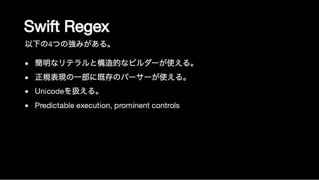 Swift Regex
以下の4
つの強みがある。
簡明なリテラルと構造的なビルダーが使える。
正規表現の一部に既存のパーサーが使える。
Unicode
を扱える。
Predictable execution, prominent controls
