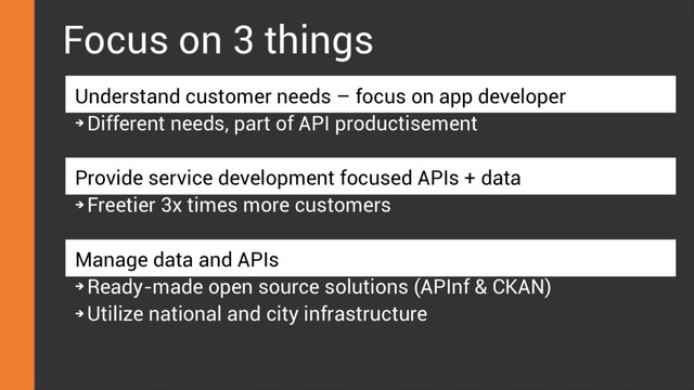Focus on 3 things
Understand customer needs – focus on app developer
➔
Different needs, part of API productisement
Provide service development focused APIs + data
➔
Freetier 3x times more customers
Manage data and APIs
➔
Ready-made open source solutions (APInf & CKAN)
➔
Utilize national and city infrastructure
