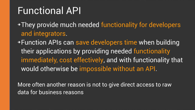 Functional API
➔
They provide much needed functionality for developers
and integrators.
➔
Function APIs can save developers time when building
their applications by providing needed functionality
immediately, cost effectively, and with functionality that
would otherwise be impossible without an API.
More often another reason is not to give direct access to raw
data for business reasons

