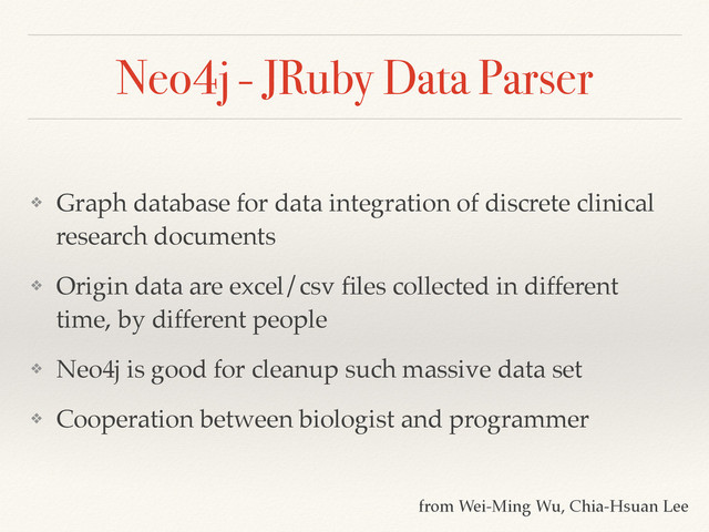 Neo4j - JRuby Data Parser
❖ Graph database for data integration of discrete clinical
research documents!
❖ Origin data are excel/csv ﬁles collected in different
time, by different people!
❖ Neo4j is good for cleanup such massive data set!
❖ Cooperation between biologist and programmer
from Wei-Ming Wu, Chia-Hsuan Lee
