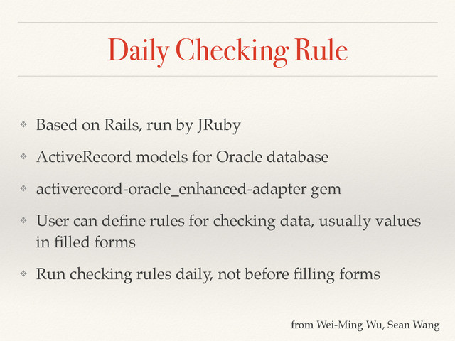 Daily Checking Rule
❖ Based on Rails, run by JRuby!
❖ ActiveRecord models for Oracle database!
❖ activerecord-oracle_enhanced-adapter gem!
❖ User can deﬁne rules for checking data, usually values
in ﬁlled forms!
❖ Run checking rules daily, not before ﬁlling forms
from Wei-Ming Wu, Sean Wang

