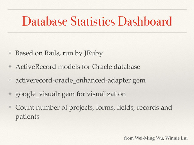 Database Statistics Dashboard
❖ Based on Rails, run by JRuby!
❖ ActiveRecord models for Oracle database!
❖ activerecord-oracle_enhanced-adapter gem!
❖ google_visualr gem for visualization!
❖ Count number of projects, forms, ﬁelds, records and
patients
from Wei-Ming Wu, Winnie Lui

