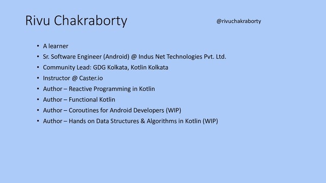 Rivu Chakraborty
• A learner
• Sr. Software Engineer (Android) @ Indus Net Technologies Pvt. Ltd.
• Community Lead: GDG Kolkata, Kotlin Kolkata
• Instructor @ Caster.io
• Author – Reactive Programming in Kotlin
• Author – Functional Kotlin
• Author – Coroutines for Android Developers (WIP)
• Author – Hands on Data Structures & Algorithms in Kotlin (WIP)
@rivuchakraborty
