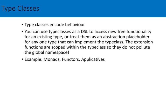Type Classes
• Type classes encode behaviour
• You can use typeclasses as a DSL to access new free functionality
for an existing type, or treat them as an abstraction placeholder
for any one type that can implement the typeclass. The extension
functions are scoped within the typeclass so they do not pollute
the global namespace!
• Example: Monads, Functors, Applicatives
