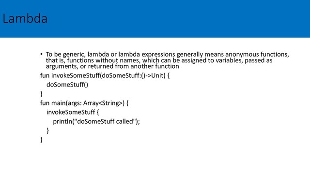 Lambda
• To be generic, lambda or lambda expressions generally means anonymous functions,
that is, functions without names, which can be assigned to variables, passed as
arguments, or returned from another function
fun invokeSomeStuff(doSomeStuff:()->Unit) {
doSomeStuff()
}
fun main(args: Array) {
invokeSomeStuff {
println("doSomeStuff called");
}
}
