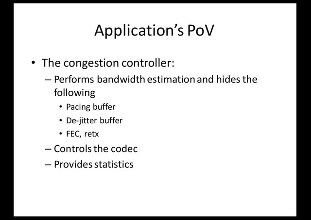 Application’s PoV
• The congestion controller:
– Performs bandwidth estimation and hides the
following
• Pacing buffer
• De-jitter buffer
• FEC, retx
– Controls the codec
– Provides statistics
