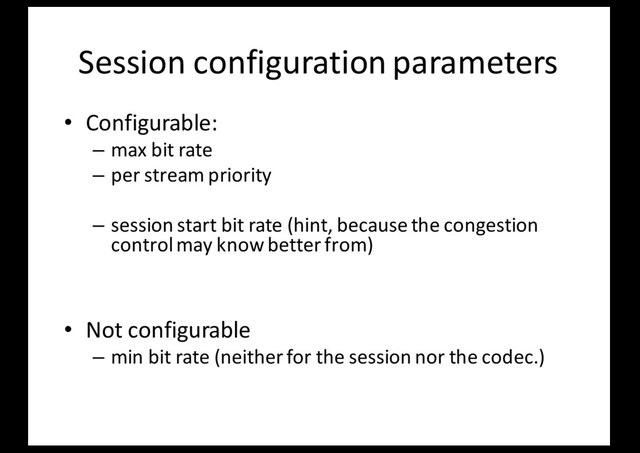 Session configuration parameters
• Configurable:
– max bit rate
– per stream priority
– session start bit rate (hint, because the congestion
control may know better from)
• Not configurable
– min bit rate (neither for the session nor the codec.)
