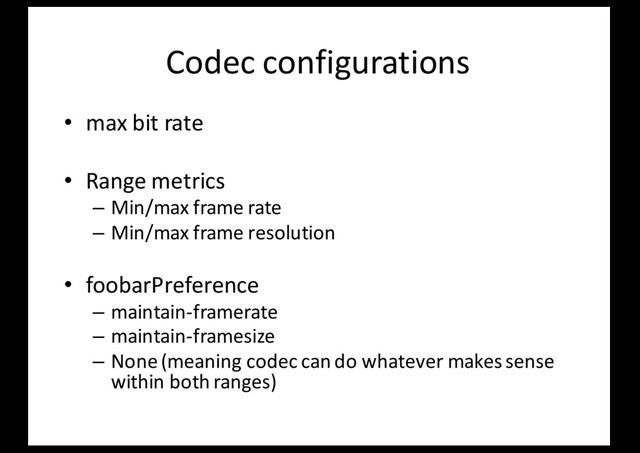 Codec configurations
• max bit rate
• Range metrics
– Min/max frame rate
– Min/max frame resolution
• foobarPreference
– maintain-framerate
– maintain-framesize
– None (meaning codec can do whatever makes sense
within both ranges)
