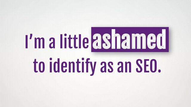 I’m a little ashamed
to identify as an SEO.
