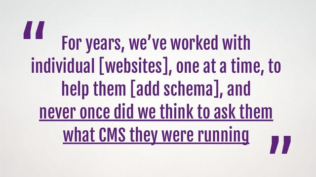 For years, we’ve worked with
individual [websites], one at a time, to
help them [add schema], and
never once did we think to ask them
what CMS they were running
“
