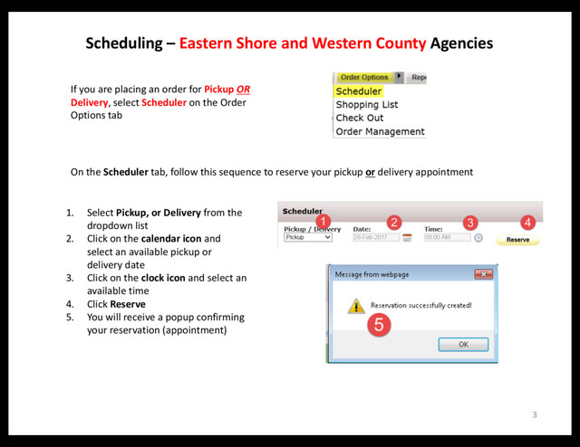 3
Scheduling – Eastern Shore and Western County Agencies
If you are placing an order for Pickup OR
Delivery, select Scheduler on the Order
Options tab
1. Select Pickup, or Delivery from the
dropdown list
2. Click on the calendar icon and
select an available pickup or
delivery date
3. Click on the clock icon and select an
available time
4. Click Reserve
5. You will receive a popup confirming
your reservation (appointment)
On the Scheduler tab, follow this sequence to reserve your pickup or delivery appointment
