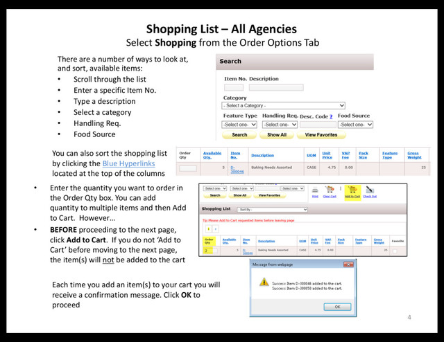 Shopping List – All Agencies
4
Select Shopping from the Order Options Tab
There are a number of ways to look at,
and sort, available items:
• Scroll through the list
• Enter a specific Item No.
• Type a description
• Select a category
• Handling Req.
• Food Source
You can also sort the shopping list
by clicking the Blue Hyperlinks
located at the top of the columns
• Enter the quantity you want to order in
the Order Qty box. You can add
quantity to multiple items and then Add
to Cart. However…
• BEFORE proceeding to the next page,
click Add to Cart. If you do not ‘Add to
Cart’ before moving to the next page,
the item(s) will not be added to the cart
Each time you add an item(s) to your cart you will
receive a confirmation message. Click OK to
proceed

