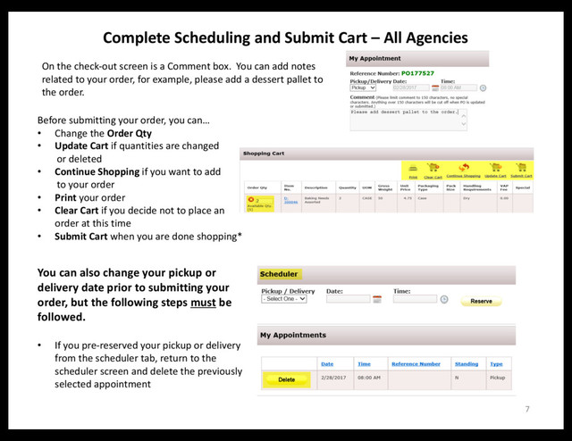 Complete Scheduling and Submit Cart – All Agencies
Before submitting your order, you can…
• Change the Order Qty
• Update Cart if quantities are changed
or deleted
• Continue Shopping if you want to add
to your order
• Print your order
• Clear Cart if you decide not to place an
order at this time
• Submit Cart when you are done shopping*
7
On the check-out screen is a Comment box. You can add notes
related to your order, for example, please add a dessert pallet to
the order.
You can also change your pickup or
delivery date prior to submitting your
order, but the following steps must be
followed.
• If you pre-reserved your pickup or delivery
from the scheduler tab, return to the
scheduler screen and delete the previously
selected appointment
