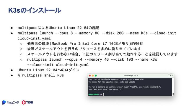 K3sのインストール
● multipassによるUbuntu Linux 22.04の起動
● multipass launch --cpus 8 --memory 8G --disk 20G --name k3s --cloud-init
cloud-init.yaml
○ 発表者の環境(MacBook Pro Intel Core i7 16GBメモリ)約90秒
○ 後ほどスケールアウトを行うのでリソースを多めに割り当てています
○ スケールアウトを行わない場合、下記のリソース割り当てで動作することを確認しています
○ multipass launch --cpus 4 --memory 4G --disk 10G --name k3s
--cloud-init cloud-init.yaml
● Ubuntu Linux 22.04へのログイン
● % multipass shell k3s
