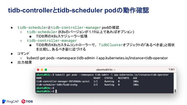 tidb-controllerとtidb-scheduler podの動作確認
● tidb-schedulerとtidb-controller-manager podの確認
○ tidb-scheduler (K8sのバージョンが1.19以上であればオプション )
■ TiDB用のK8sスケジューラー拡張
○ tidb-controller-manager
■ TiDB用のK8sカスタムコントローラーで、 TidbClusterオブジェクトの「あるべき姿」と現状
を比較し、あるべき姿に近づける
● コマンド
○ kubectl get pods --namespace tidb-admin -l app.kubernetes.io/instance=tidb-operator
● 出力結果
