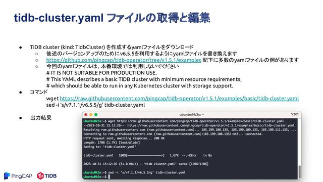 tidb-cluster.yaml ファイルの取得と編集
● TiDB cluster (kind: TidbCluster) を作成するyamlファイルをダウンロード
○ 後述のバージョンアップのためにv6.5.5を利用するようにyamlファイルを書き換えます
○ https://github.com/pingcap/tidb-operator/tree/v1.5.1/examples 配下に多数のyamlファイルの例があります
○ 今回のyamlファイルは、本番環境では利用しないでください
# IT IS NOT SUITABLE FOR PRODUCTION USE.
# This YAML describes a basic TiDB cluster with minimum resource requirements,
# which should be able to run in any Kubernetes cluster with storage support.
● コマンド
wget https://raw.githubusercontent.com/pingcap/tidb-operator/v1.5.1/examples/basic/tidb-cluster.yaml
sed -i 's/v7.1.1/v6.5.5/g' tidb-cluster.yaml
● 出力結果
