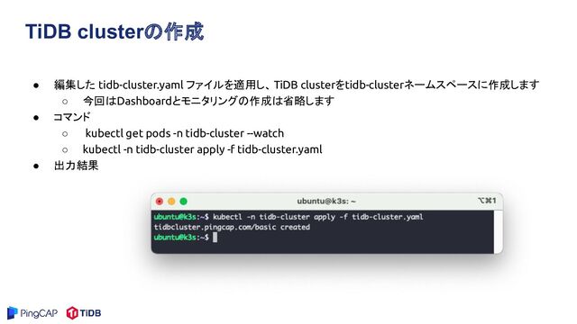 TiDB clusterの作成
● 編集した tidb-cluster.yaml ファイルを適用し、TiDB clusterをtidb-clusterネームスペースに作成します
○ 今回はDashboardとモニタリングの作成は省略します
● コマンド
○ kubectl get pods -n tidb-cluster --watch
○ kubectl -n tidb-cluster apply -f tidb-cluster.yaml
● 出力結果
