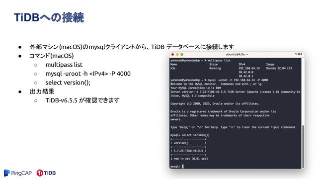 TiDBへの接続
● 外部マシン(macOS)のmysqlクライアントから、TiDB データベースに接続します
● コマンド(macOS)
○ multipass list
○ mysql -uroot -h  -P 4000
○ select version();
● 出力結果
○ TiDB-v6.5.5 が確認できます
