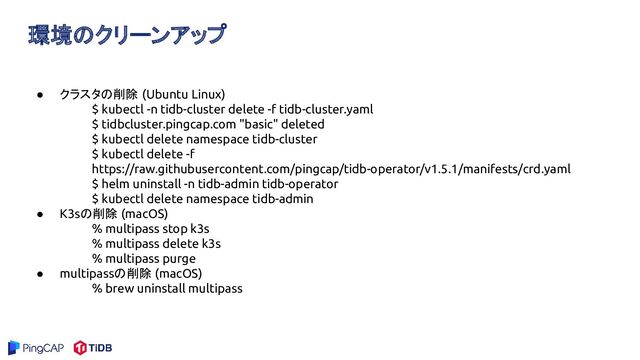 環境のクリーンアップ
● クラスタの削除 (Ubuntu Linux)
$ kubectl -n tidb-cluster delete -f tidb-cluster.yaml
$ tidbcluster.pingcap.com "basic" deleted
$ kubectl delete namespace tidb-cluster
$ kubectl delete -f
https://raw.githubusercontent.com/pingcap/tidb-operator/v1.5.1/manifests/crd.yaml
$ helm uninstall -n tidb-admin tidb-operator
$ kubectl delete namespace tidb-admin
● K3sの削除 (macOS)
% multipass stop k3s
% multipass delete k3s
% multipass purge
● multipassの削除 (macOS)
% brew uninstall multipass
