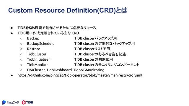 Custom Resource Definition(CRD)とは
● TiDBをK8s環境で動作させるために必要なリソース
● TiDB用に作成定義されている主な CRD
○ Backup TiDB clusterバックアップ用
○ BackupSchedule TiDB clusterの定期的なバックアップ用
○ Restore TiDB clusterリストア用
○ TidbCluster TIDB clusterのあるべき姿を記述
○ TidbInitializer TiDB clusterの初期化用
○ TidbMonitor TiDB clusterのモニタリングコンポーネント
○ DMCluster, TidbDashboard ,TidbNGMonitoring
● https://github.com/pingcap/tidb-operator/blob/master/manifests/crd.yaml
