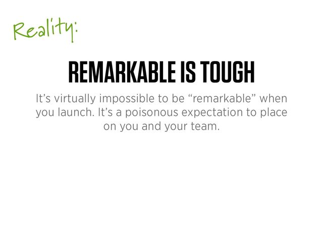 Reality:
REMARKABLE IS TOUGH
It’s virtually impossible to be “remarkable” when
you launch. It’s a poisonous expectation to place
on you and your team.

