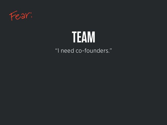 Fear:
TEAM
“I need co-founders.”
