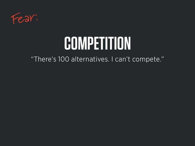 Fear:
COMPETITION
“There’s 100 alternatives. I can’t compete.”
