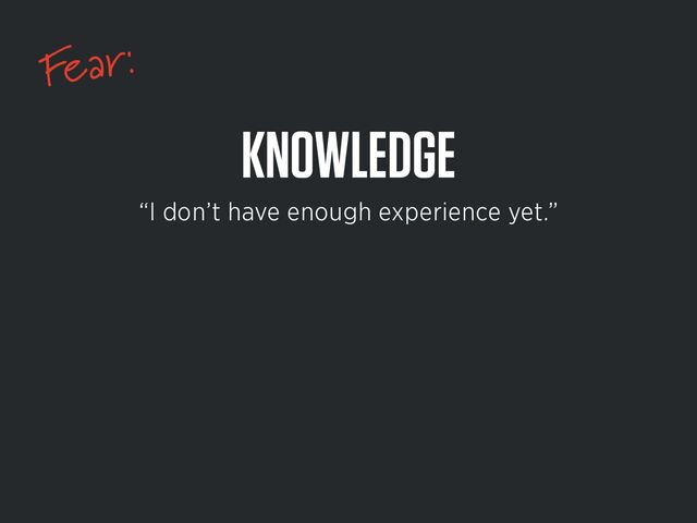 Fear:
KNOWLEDGE
“I don’t have enough experience yet.”
