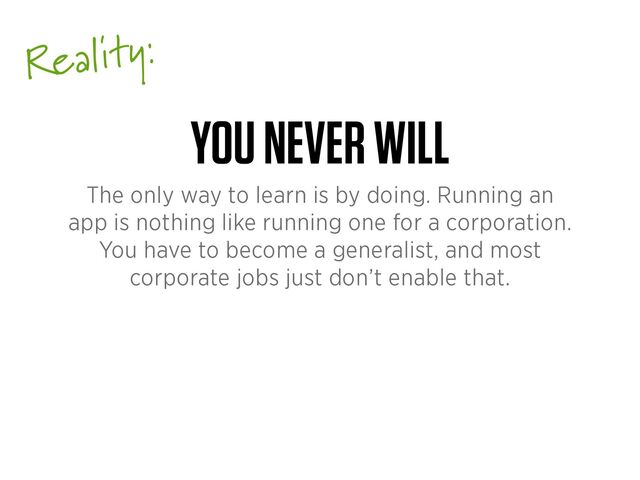 Reality:
YOU NEVER WILL
The only way to learn is by doing. Running an
app is nothing like running one for a corporation.
You have to become a generalist, and most
corporate jobs just don’t enable that.
