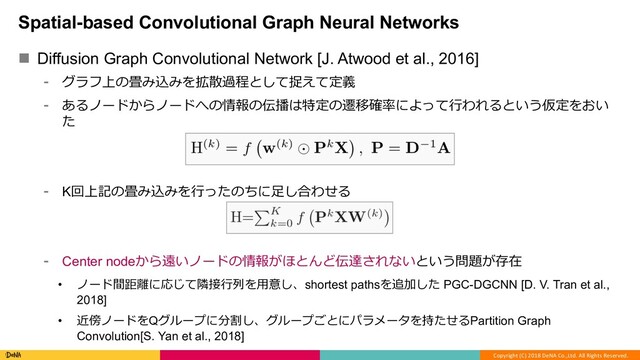 Copyright (C) 2018 DeNA Co.,Ltd. All Rights Reserved.
Spatial-based Convolutional Graph Neural Networks
n Diffusion Graph Convolutional Network [J. Atwood et al., 2016]
⁃ グラフ上の畳み込みを拡散過程として捉えて定義
⁃ あるノードからノードへの情報の伝播は特定の遷移確率によって⾏われるという仮定をおい
た
⁃ K回上記の畳み込みを⾏ったのちに⾜し合わせる
⁃ Center nodeから遠いノードの情報がほとんど伝達されないという問題が存在
• ノード間距離に応じて隣接⾏列を⽤意し、shortest pathsを追加した PGC-DGCNN [D. V. Tran et al.,
2018]
• 近傍ノードをQグループに分割し、グループごとにパラメータを持たせるPartition Graph
Convolution[S. Yan et al., 2018]
