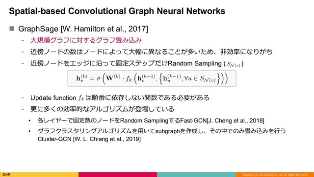 Copyright (C) 2018 DeNA Co.,Ltd. All Rights Reserved.
Spatial-based Convolutional Graph Neural Networks
n GraphSage [W. Hamilton et al., 2017]
⁃ ⼤規模グラフに対するグラフ畳み込み
⁃ 近傍ノードの数はノードによって⼤幅に異なることが多いため、⾮効率になりがち
⁃ 近傍ノードをエッジに沿って固定ステップだけRandom Sampling ( )
⁃ Update function は順番に依存しない関数である必要がある
⁃ 更に多くの効率的なアルゴリズムが登場している
• 各レイヤーで固定数のノードをRandom SamplingするFast-GCN[J. Cheng et al., 2018]
• グラフクラスタリングアルゴリズムを⽤いてsubgraphを作成し、その中でのみ畳み込みを⾏う
Cluster-GCN [W. L. Chiang et al., 2019]
