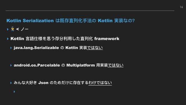 Kotlin Serialization は既存直列列化⼿手法の Kotlin 実装なの？
▸  < ノー
▸ Kotlin ⾔言語仕様を思う存分利利⽤用した直列列化 framework
▸ java.lang.Serializable の Kotlin 実装ではない
▸ android.os.Parcelable の Multiplatform ⽤用実装ではない
▸ みんな⼤大好き Json のためだけに存在するわけではない
▸
14
