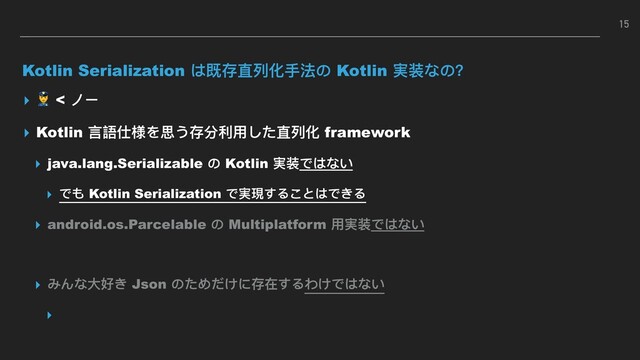 Kotlin Serialization は既存直列列化⼿手法の Kotlin 実装なの？
▸  < ノー
▸ Kotlin ⾔言語仕様を思う存分利利⽤用した直列列化 framework
▸ java.lang.Serializable の Kotlin 実装ではない
▸ でも Kotlin Serialization で実現することはできる
▸ android.os.Parcelable の Multiplatform ⽤用実装ではない
▸ みんな⼤大好き Json のためだけに存在するわけではない
▸
15
