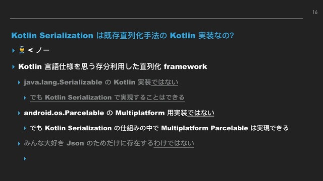 Kotlin Serialization は既存直列列化⼿手法の Kotlin 実装なの？
▸  < ノー
▸ Kotlin ⾔言語仕様を思う存分利利⽤用した直列列化 framework
▸ java.lang.Serializable の Kotlin 実装ではない
▸ でも Kotlin Serialization で実現することはできる
▸ android.os.Parcelable の Multiplatform ⽤用実装ではない
▸ でも Kotlin Serialization の仕組みの中で Multiplatform Parcelable は実現できる
▸ みんな⼤大好き Json のためだけに存在するわけではない
▸
16
