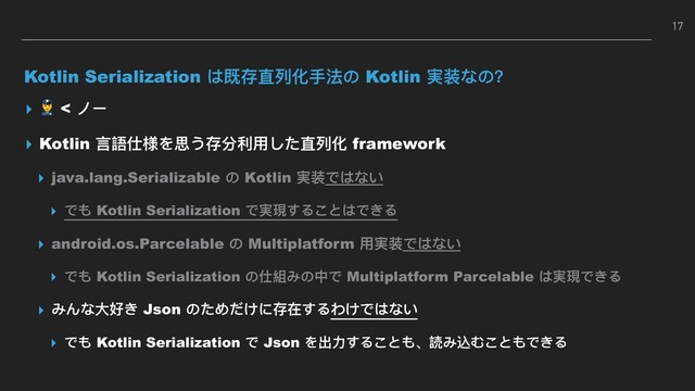 Kotlin Serialization は既存直列列化⼿手法の Kotlin 実装なの？
▸  < ノー
▸ Kotlin ⾔言語仕様を思う存分利利⽤用した直列列化 framework
▸ java.lang.Serializable の Kotlin 実装ではない
▸ でも Kotlin Serialization で実現することはできる
▸ android.os.Parcelable の Multiplatform ⽤用実装ではない
▸ でも Kotlin Serialization の仕組みの中で Multiplatform Parcelable は実現できる
▸ みんな⼤大好き Json のためだけに存在するわけではない
▸ でも Kotlin Serialization で Json を出⼒力力することも、読み込むこともできる
17
