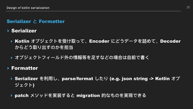Design of kotlin serialization
Serializer と Formatter
▸ Serializer
▸ Kotlin オブジェクトを受け取って、Encoder にどうデータを詰めて、Decoder
からどう取り出すのかを担当
▸ オブジェクトフィールド外の情報等を⾜足すなどの場合は⾃自前で書く
▸ Formatter
▸ Serializer を利利⽤用し、parse/format したり (e.g. json string -> Kotlin オブ
ジェクト)
▸ patch メソッドを実装すると migration 的なものを実現できる
25
