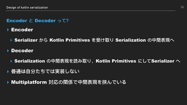 Design of kotlin serialization
Encoder と Decoder って？
▸ Encoder
▸ Serializer から Kotlin Primitives を受け取り Serialization の中間表現へ
▸ Decoder
▸ Serialization の中間表現を読み取り、Kotlin Primitives にしてSerializer へ
▸ 普通は⾃自分たちでは実装しない
▸ Multiplatform 対応の関係で中間表現を挟んでいる
26

