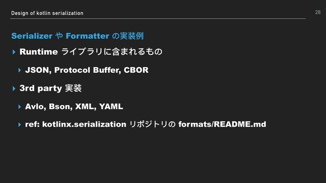 Design of kotlin serialization
Serializer や Formatter の実装例例
▸ Runtime ライブラリに含まれるもの
▸ JSON, Protocol Buffer, CBOR
▸ 3rd party 実装
▸ Avlo, Bson, XML, YAML
▸ ref: kotlinx.serialization リポジトリの formats/README.md
28
