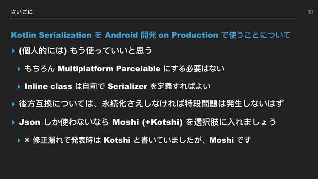 さいごに
Kotlin Serialization を Android 開発 on Production で使うことについて
▸ (個⼈人的には) もう使っていいと思う
▸ もちろん Multiplatform Parcelable にする必要はない
▸ Inline class は⾃自前で Serializer を定義すればよい
▸ 後⽅方互換については、永続化さえしなければ特段問題は発⽣生しないはず
▸ Json しか使わないなら Moshi (+Kotshi) を選択肢に⼊入れましょう
▸ ※ 修正漏漏れで発表時は Kotshi と書いていましたが、Moshi です
30
