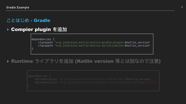 Gradle Example
ことはじめ - Gradle
▸ Compier plugin を追加
▸ Runtime ライブラリを追加 (Kotlin version 等とは別なので注意)
6
dependencies {
implementation "org.jetbrains.kotlin:kotlin-stdlib-jdk7:$kotlin_version"
implementation "org.jetbrains.kotlinx:kotlinx-serialization-runtime:0.14.0"
}
dependencies {
classpath "org.jetbrains.kotlin:kotlin-gradle-plugin:$kotlin_version"
classpath "org.jetbrains.kotlin:kotlin-serialization:$kotlin_version"
}
