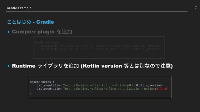 Gradle Example
ことはじめ - Gradle
▸ Compier plugin を追加
▸ Runtime ライブラリを追加 (Kotlin version 等とは別なので注意)
7
dependencies {
implementation "org.jetbrains.kotlin:kotlin-stdlib-jdk7:$kotlin_version"
implementation "org.jetbrains.kotlinx:kotlinx-serialization-runtime:0.14.0"
}
dependencies {
classpath "org.jetbrains.kotlin:kotlin-gradle-plugin:$kotlin_version"
classpath "org.jetbrains.kotlin:kotlin-serialization:$kotlin_version"
}
