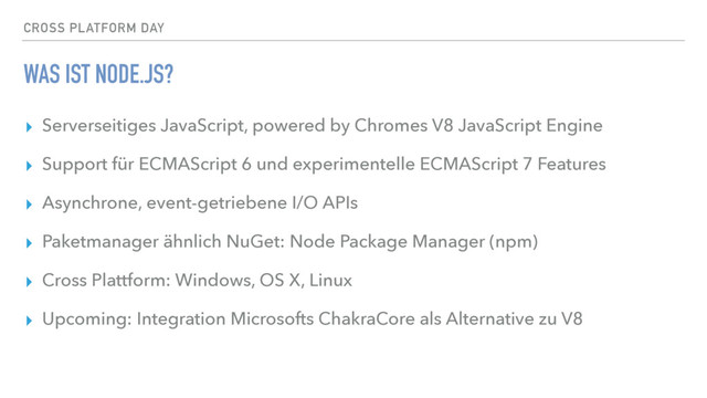 CROSS PLATFORM DAY
WAS IST NODE.JS?
▸ Serverseitiges JavaScript, powered by Chromes V8 JavaScript Engine
▸ Support für ECMAScript 6 und experimentelle ECMAScript 7 Features
▸ Asynchrone, event-getriebene I/O APIs
▸ Paketmanager ähnlich NuGet: Node Package Manager (npm)
▸ Cross Plattform: Windows, OS X, Linux
▸ Upcoming: Integration Microsofts ChakraCore als Alternative zu V8
